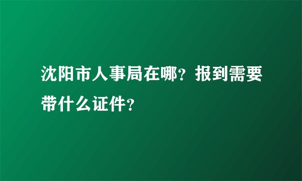 沈阳市人事局在哪？报到需要带什么证件？