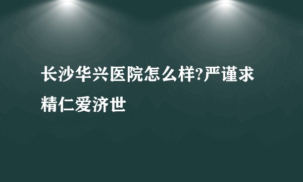 长沙华兴医院怎么样?严谨求精仁爱济世