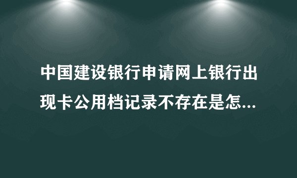 中国建设银行申请网上银行出现卡公用档记录不存在是怎么回事？_