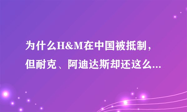为什么H&M在中国被抵制，但耐克、阿迪达斯却还这么多人买？