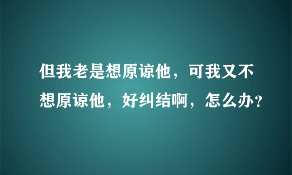 但我老是想原谅他，可我又不想原谅他，好纠结啊，怎么办？