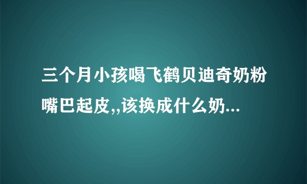 三个月小孩喝飞鹤贝迪奇奶粉嘴巴起皮,,该换成什么奶粉嘴巴不起皮了????