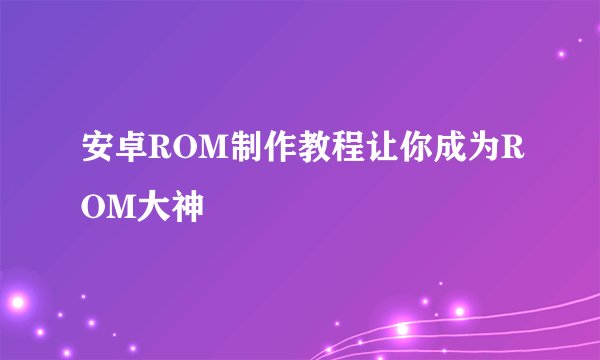 安卓ROM制作教程让你成为ROM大神