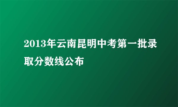 2013年云南昆明中考第一批录取分数线公布