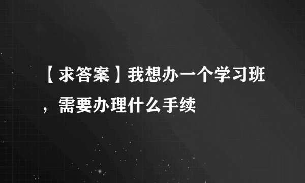 【求答案】我想办一个学习班，需要办理什么手续