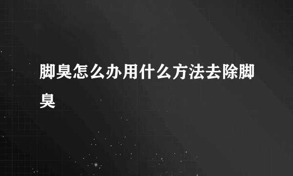 脚臭怎么办用什么方法去除脚臭