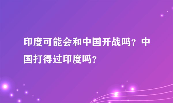 印度可能会和中国开战吗？中国打得过印度吗？