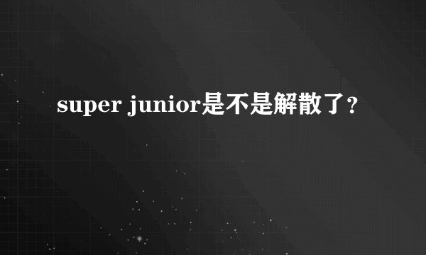 super junior是不是解散了？