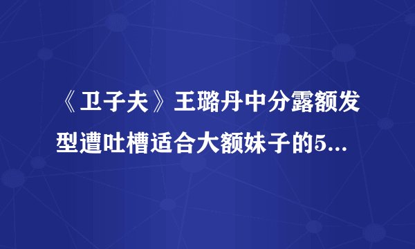《卫子夫》王璐丹中分露额发型遭吐槽适合大额妹子的5款刘海造型推荐