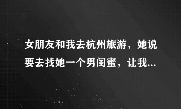 女朋友和我去杭州旅游，她说要去找她一个男闺蜜，让我不要跟着他们。唉那个男的还喜欢她怎么办呢我好不爽