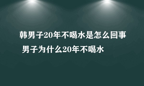 韩男子20年不喝水是怎么回事 男子为什么20年不喝水