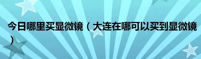 今日哪里买显微镜（大连在哪可以买到显微镜）