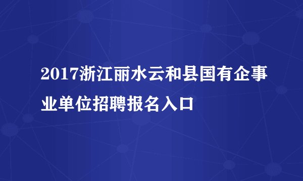 2017浙江丽水云和县国有企事业单位招聘报名入口