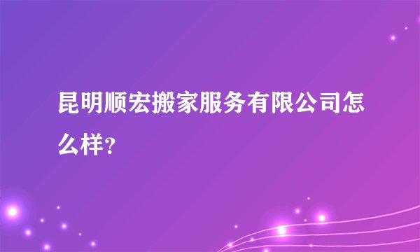 昆明顺宏搬家服务有限公司怎么样？