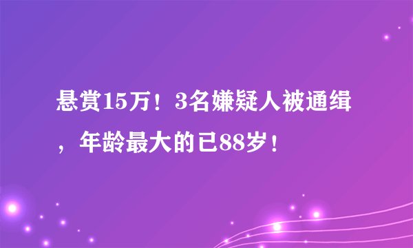 悬赏15万！3名嫌疑人被通缉，年龄最大的已88岁！