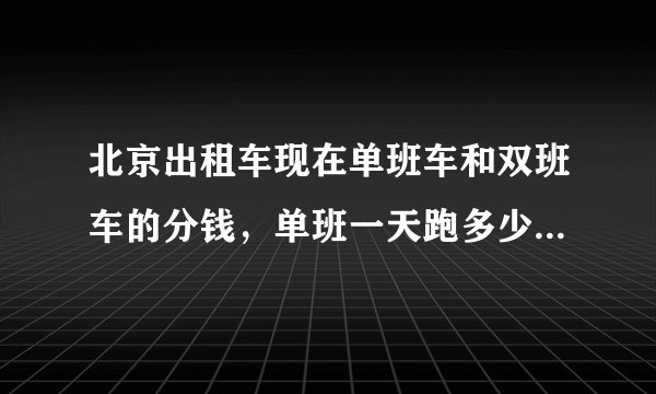 北京出租车现在单班车和双班车的分钱，单班一天跑多少小时算够分钱，呵呵谢谢各位的哥师傅？
