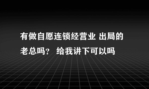 有做自愿连锁经营业 出局的老总吗？ 给我讲下可以吗