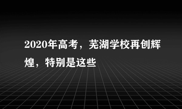 2020年高考，芜湖学校再创辉煌，特别是这些