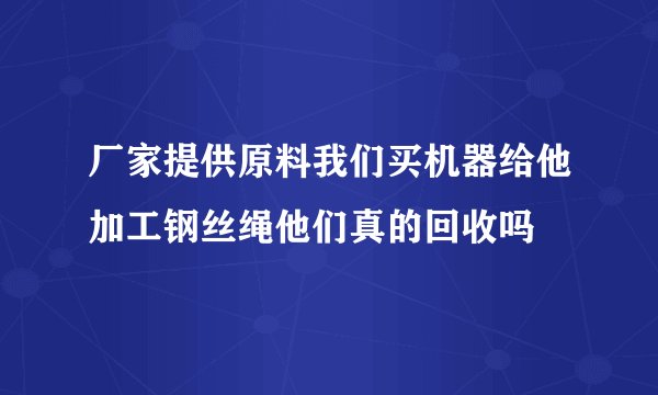 厂家提供原料我们买机器给他加工钢丝绳他们真的回收吗