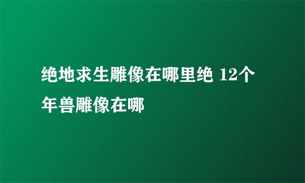 绝地求生雕像在哪里绝 12个年兽雕像在哪