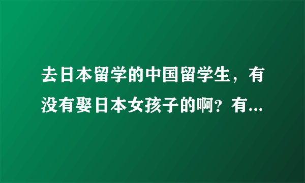 去日本留学的中国留学生，有没有娶日本女孩子的啊？有谁知道的啊？多不多啊？谢谢回答。