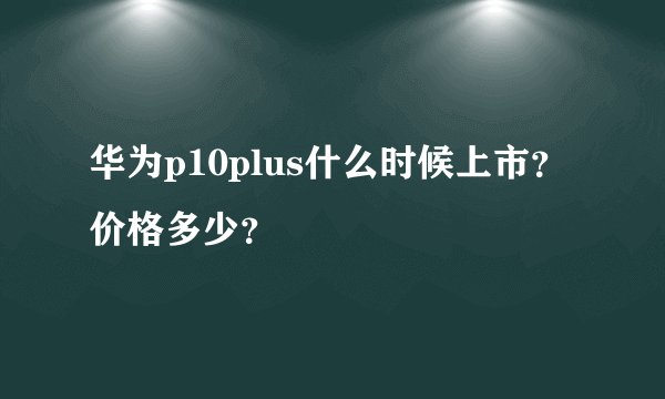 华为p10plus什么时候上市？价格多少？