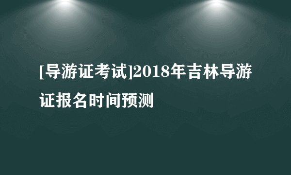 [导游证考试]2018年吉林导游证报名时间预测