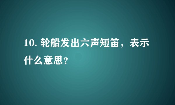 10. 轮船发出六声短笛，表示什么意思？