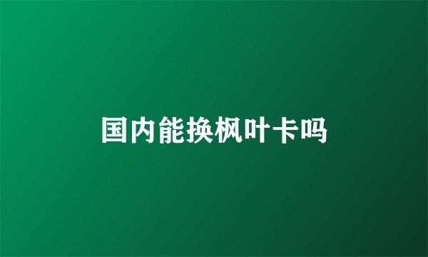国内能换枫叶卡吗