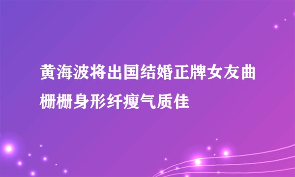 黄海波将出国结婚正牌女友曲栅栅身形纤瘦气质佳