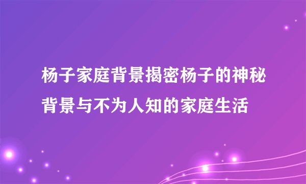 杨子家庭背景揭密杨子的神秘背景与不为人知的家庭生活