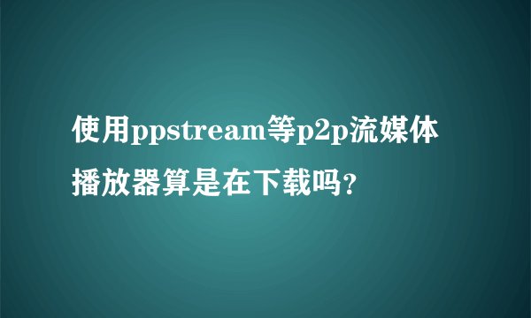 使用ppstream等p2p流媒体播放器算是在下载吗？
