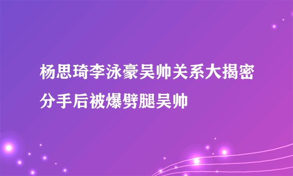 杨思琦李泳豪吴帅关系大揭密分手后被爆劈腿吴帅