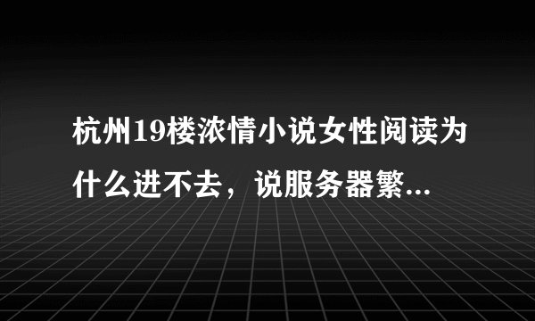 杭州19楼浓情小说女性阅读为什么进不去，说服务器繁忙？？可是这样已经好多天了