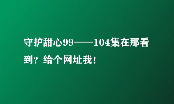 守护甜心99——104集在那看到？给个网址我！