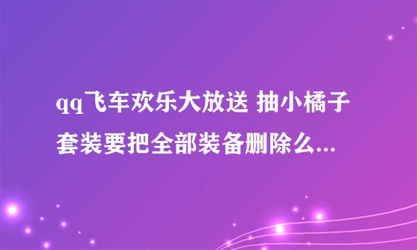 qq飞车欢乐大放送 抽小橘子套装要把全部装备删除么？还是脱掉。如果要全部删掉我可真的于心不忍。