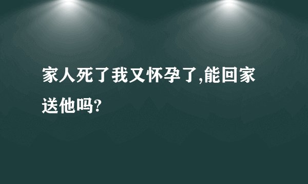 家人死了我又怀孕了,能回家送他吗?