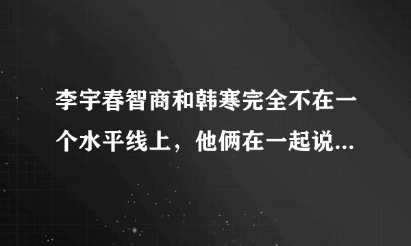 李宇春智商和韩寒完全不在一个水平线上，他俩在一起说话，都像是自言自语？为什么会这样？