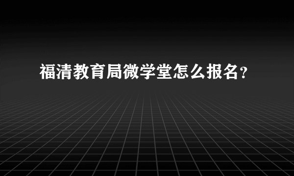 福清教育局微学堂怎么报名？