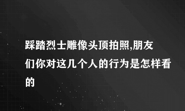踩踏烈士雕像头顶拍照,朋友们你对这几个人的行为是怎样看的