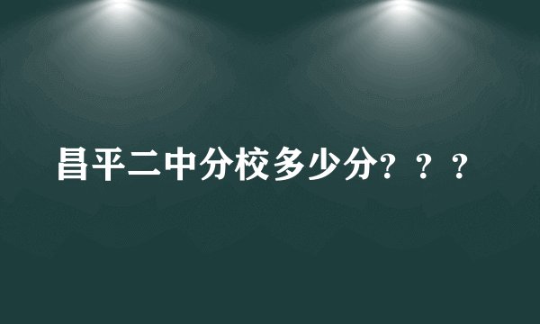昌平二中分校多少分？？？