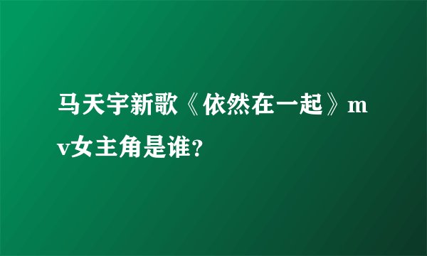 马天宇新歌《依然在一起》mv女主角是谁？