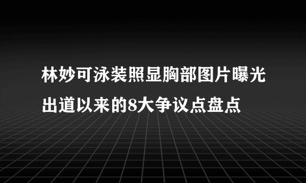 林妙可泳装照显胸部图片曝光出道以来的8大争议点盘点