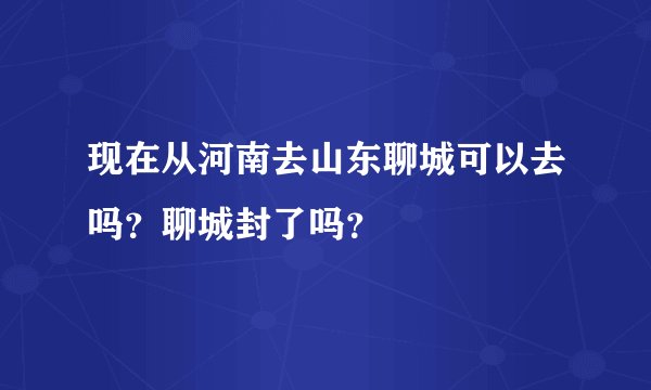 现在从河南去山东聊城可以去吗？聊城封了吗？