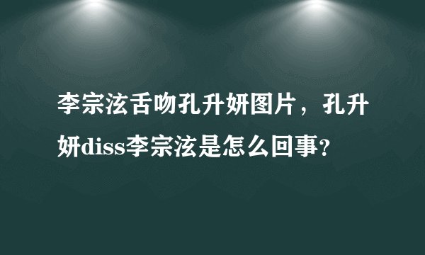 李宗泫舌吻孔升妍图片，孔升妍diss李宗泫是怎么回事？