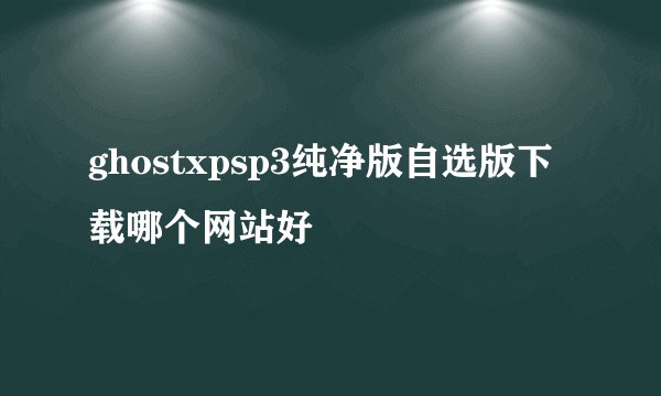 ghostxpsp3纯净版自选版下载哪个网站好