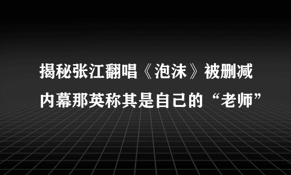 揭秘张江翻唱《泡沫》被删减内幕那英称其是自己的“老师”