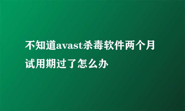 不知道avast杀毒软件两个月试用期过了怎么办
