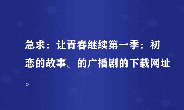 急求：让青春继续第一季：初恋的故事。的广播剧的下载网址。