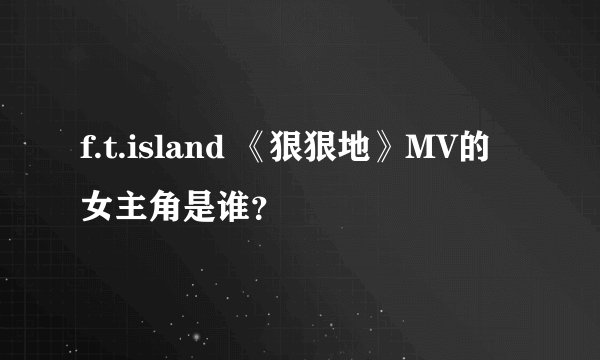 f.t.island 《狠狠地》MV的女主角是谁？